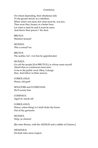 Coriolanus
On whom depending, their obedience fails
To the greater bench: in a rebellion,
When what’s not meet, but what must be, was law,
Then were they chosen; in a better hour
Let what is meet be said it must be meet,
And throw their power i’ the dust.
BRUTUS.
Manifest treason!
SICINIUS.
This a consul? no.
BRUTUS.
The aediles, ho!—Let him be apprehended.
SICINIUS.
Go call the people [Exit BRUTUS.]; in whose name myself
Attach thee as a traitorous innovator,
A foe to the public weal. Obey, I charge
thee, And follow to thine answer.
CORIOLANUS.
Hence, old goat!
SENATORS and PATRICIANS.
We’ll surety him.
COMINIUS.
Aged sir, hands off.
CORIOLANUS.
Hence, rotten thing! or I shall shake thy bones
Out of thy garments.
SICINIUS.
Help, ye citizens!
[Re-enter Brutus, with the AEDILES and a rabble of Citizens.]
MENENIUS.
On both sides more respect.
 