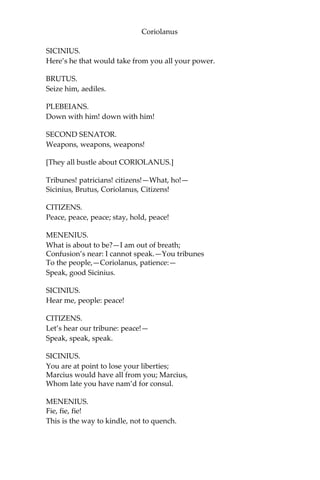 Coriolanus
SICINIUS.
Here’s he that would take from you all your power.
BRUTUS.
Seize him, aediles.
PLEBEIANS.
Down with him! down with him!
SECOND SENATOR.
Weapons, weapons, weapons!
[They all bustle about CORIOLANUS.]
Tribunes! patricians! citizens!—What, ho!—
Sicinius, Brutus, Coriolanus, Citizens!
CITIZENS.
Peace, peace, peace; stay, hold, peace!
MENENIUS.
What is about to be?—I am out of breath;
Confusion’s near: I cannot speak.—You tribunes
To the people,—Coriolanus, patience:—
Speak, good Sicinius.
SICINIUS.
Hear me, people: peace!
CITIZENS.
Let’s hear our tribune: peace!—
Speak, speak, speak.
SICINIUS.
You are at point to lose your liberties;
Marcius would have all from you; Marcius,
Whom late you have nam’d for consul.
MENENIUS.
Fie, fie, fie!
This is the way to kindle, not to quench.
 