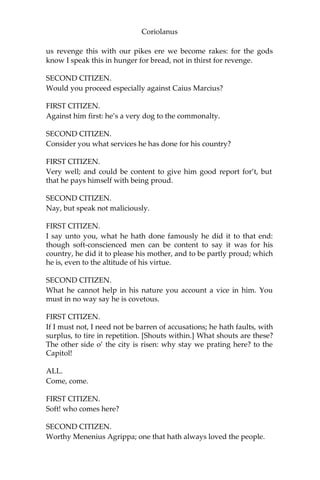 Coriolanus
us revenge this with our pikes ere we become rakes: for the gods
know I speak this in hunger for bread, not in thirst for revenge.
SECOND CITIZEN.
Would you proceed especially against Caius Marcius?
FIRST CITIZEN.
Against him first: he’s a very dog to the commonalty.
SECOND CITIZEN.
Consider you what services he has done for his country?
FIRST CITIZEN.
Very well; and could be content to give him good report for’t, but
that he pays himself with being proud.
SECOND CITIZEN.
Nay, but speak not maliciously.
FIRST CITIZEN.
I say unto you, what he hath done famously he did it to that end:
though soft-conscienced men can be content to say it was for his
country, he did it to please his mother, and to be partly proud; which
he is, even to the altitude of his virtue.
SECOND CITIZEN.
What he cannot help in his nature you account a vice in him. You
must in no way say he is covetous.
FIRST CITIZEN.
If I must not, I need not be barren of accusations; he hath faults, with
surplus, to tire in repetition. [Shouts within.] What shouts are these?
The other side o’ the city is risen: why stay we prating here? to the
Capitol!
ALL.
Come, come.
FIRST CITIZEN.
Soft! who comes here?
SECOND CITIZEN.
Worthy Menenius Agrippa; one that hath always loved the people.
 