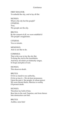 Coriolanus
FIRST SENATOR.
To unbuild the city, and to lay all flat.
SICINIUS.
What is the city but the people?
CITIZENS.
True,
The people are the city.
BRUTUS.
By the consent of all, we were establish’d
The people’s magistrates.
CITIZENS.
You so remain.
MENENIUS.
And so are like to do.
COMINIUS.
That is the way to lay the city flat;
To bring the roof to the foundation,
And bury all which yet distinctly ranges,
In heaps and piles of ruin.
SICINIUS.
This deserves death.
BRUTUS.
Or let us stand to our authority,
Or let us lose it.—We do here pronounce,
Upon the part o’ the people, in whose power
We were elected theirs, Marcius is worthy
Of present death.
SICINIUS.
Therefore lay hold of him;
Bear him to the rock Tarpeian, and from thence
Into destruction cast him.
BRUTUS.
Aediles, seize him!
 