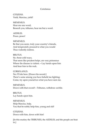 Coriolanus
CITIZENS.
Yield, Marcius, yield!
MENENIUS.
Hear me one word;
Beseech you, tribunes, hear me but a word.
AEDILES.
Peace, peace!
MENENIUS.
Be that you seem, truly your country’s friends,
And temperately proceed to what you would
Thus violently redress.
BRUTUS.
Sir, those cold ways,
That seem like prudent helps, are very poisonous
Where the disease is violent.—Lay hands upon him
And bear him to the rock.
CORIOLANUS.
No; I’ll die here. [Draws his sword.]
There’s some among you have beheld me fighting;
Come, try upon yourselves what you have seen me.
MENENIUS.
Down with that sword!—Tribunes, withdraw awhile.
BRUTUS.
Lay hands upon him.
MENENIUS.
Help Marcius, help,
You that be noble; help him, young and old!
CITIZENS.
Down with him, down with him!
[In this mutiny the TRIBUNES, the AEDILES, and the people are beat
in.]
 