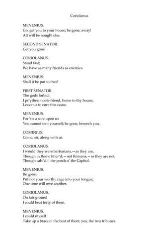 Coriolanus
MENENIUS.
Go, get you to your house; be gone, away!
All will be nought else.
SECOND SENATOR.
Get you gone.
CORIOLANUS.
Stand fast;
We have as many friends as enemies.
MENENIUS.
Shall it be put to that?
FIRST SENATOR.
The gods forbid:
I pr’ythee, noble friend, home to thy house;
Leave us to cure this cause.
MENENIUS.
For ‘tis a sore upon us
You cannot tent yourself; be gone, beseech you.
COMINIUS.
Come, sir, along with us.
CORIOLANUS.
I would they were barbarians,—as they are,
Though in Rome litter’d,—not Romans,—as they are not,
Though calv’d i’ the porch o’ the Capitol.
MENENIUS.
Be gone;
Put not your worthy rage into your tongue;
One time will owe another.
CORIOLANUS.
On fair ground
I could beat forty of them.
MENENIUS.
I could myself
Take up a brace o’ the best of them; yea, the two tribunes.
 