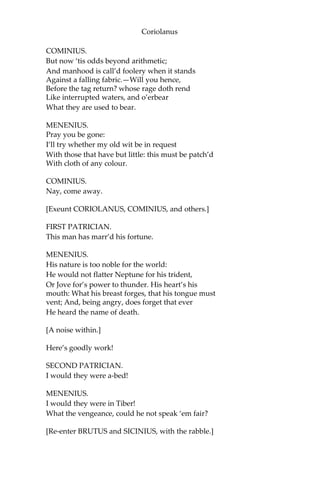 Coriolanus
COMINIUS.
But now ‘tis odds beyond arithmetic;
And manhood is call’d foolery when it stands
Against a falling fabric.—Will you hence,
Before the tag return? whose rage doth rend
Like interrupted waters, and o’erbear
What they are used to bear.
MENENIUS.
Pray you be gone:
I’ll try whether my old wit be in request
With those that have but little: this must be patch’d
With cloth of any colour.
COMINIUS.
Nay, come away.
[Exeunt CORIOLANUS, COMINIUS, and others.]
FIRST PATRICIAN.
This man has marr’d his fortune.
MENENIUS.
His nature is too noble for the world:
He would not flatter Neptune for his trident,
Or Jove for’s power to thunder. His heart’s his
mouth: What his breast forges, that his tongue must
vent; And, being angry, does forget that ever
He heard the name of death.
[A noise within.]
Here’s goodly work!
SECOND PATRICIAN.
I would they were a-bed!
MENENIUS.
I would they were in Tiber!
What the vengeance, could he not speak ‘em fair?
[Re-enter BRUTUS and SICINIUS, with the rabble.]
 