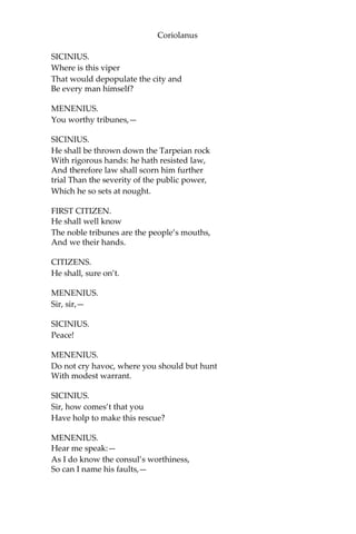 Coriolanus
SICINIUS.
Where is this viper
That would depopulate the city and
Be every man himself?
MENENIUS.
You worthy tribunes,—
SICINIUS.
He shall be thrown down the Tarpeian rock
With rigorous hands: he hath resisted law,
And therefore law shall scorn him further
trial Than the severity of the public power,
Which he so sets at nought.
FIRST CITIZEN.
He shall well know
The noble tribunes are the people’s mouths,
And we their hands.
CITIZENS.
He shall, sure on’t.
MENENIUS.
Sir, sir,—
SICINIUS.
Peace!
MENENIUS.
Do not cry havoc, where you should but hunt
With modest warrant.
SICINIUS.
Sir, how comes’t that you
Have holp to make this rescue?
MENENIUS.
Hear me speak:—
As I do know the consul’s worthiness,
So can I name his faults,—
 