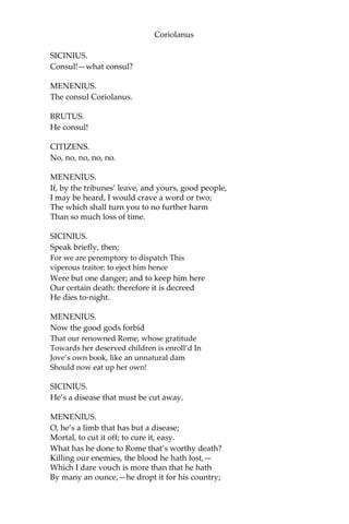 Coriolanus
SICINIUS.
Consul!—what consul?
MENENIUS.
The consul Coriolanus.
BRUTUS.
He consul!
CITIZENS.
No, no, no, no, no.
MENENIUS.
If, by the tribunes’ leave, and yours, good people,
I may be heard, I would crave a word or two;
The which shall turn you to no further harm
Than so much loss of time.
SICINIUS.
Speak briefly, then;
For we are peremptory to dispatch This
viperous traitor: to eject him hence
Were but one danger; and to keep him here
Our certain death: therefore it is decreed
He dies to-night.
MENENIUS.
Now the good gods forbid
That our renowned Rome, whose gratitude
Towards her deserved children is enroll’d In
Jove’s own book, like an unnatural dam
Should now eat up her own!
SICINIUS.
He’s a disease that must be cut away.
MENENIUS.
O, he’s a limb that has but a disease;
Mortal, to cut it off; to cure it, easy.
What has he done to Rome that’s worthy death?
Killing our enemies, the blood he hath lost,—
Which I dare vouch is more than that he hath
By many an ounce,—he dropt it for his country;
 