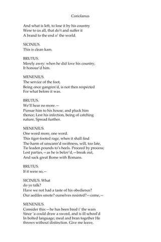 Coriolanus
And what is left, to lose it by his country
Were to us all, that do’t and suffer it
A brand to the end o’ the world.
SICINIUS.
This is clean kam.
BRUTUS.
Merely awry: when he did love his country,
It honour’d him.
MENENIUS.
The service of the foot,
Being once gangren’d, is not then respected
For what before it was.
BRUTUS.
We’ll hear no more.—
Pursue him to his house, and pluck him
thence; Lest his infection, being of catching
nature, Spread further.
MENENIUS.
One word more, one word.
This tiger-footed rage, when it shall find
The harm of unscann’d swiftness, will, too late,
Tie leaden pounds to’s heels. Proceed by process;
Lest parties,—as he is belov’d,—break out,
And sack great Rome with Romans.
BRUTUS.
If it were so,—
SICINIUS. What
do ye talk?
Have we not had a taste of his obedience?
Our aediles smote? ourselves resisted?—come,—
MENENIUS.
Consider this:—he has been bred i’ the wars
Since ‘a could draw a sword, and is ill school’d
In bolted language; meal and bran together He
throws without distinction. Give me leave,
 