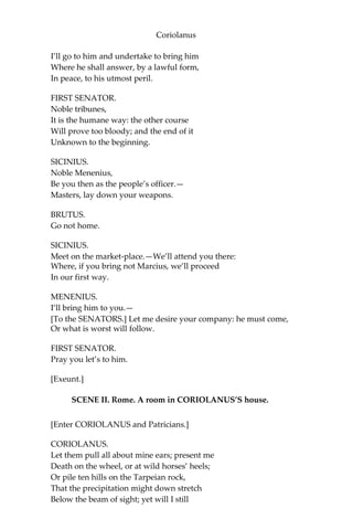Coriolanus
I’ll go to him and undertake to bring him
Where he shall answer, by a lawful form,
In peace, to his utmost peril.
FIRST SENATOR.
Noble tribunes,
It is the humane way: the other course
Will prove too bloody; and the end of it
Unknown to the beginning.
SICINIUS.
Noble Menenius,
Be you then as the people’s officer.—
Masters, lay down your weapons.
BRUTUS.
Go not home.
SICINIUS.
Meet on the market-place.—We’ll attend you there:
Where, if you bring not Marcius, we’ll proceed
In our first way.
MENENIUS.
I’ll bring him to you.—
[To the SENATORS.] Let me desire your company: he must come,
Or what is worst will follow.
FIRST SENATOR.
Pray you let’s to him.
[Exeunt.]
SCENE II. Rome. A room in CORIOLANUS’S house.
[Enter CORIOLANUS and Patricians.]
CORIOLANUS.
Let them pull all about mine ears; present me
Death on the wheel, or at wild horses’ heels;
Or pile ten hills on the Tarpeian rock,
That the precipitation might down stretch
Below the beam of sight; yet will I still
 