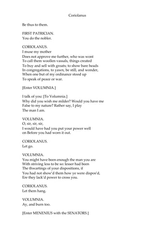 Coriolanus
Be thus to them.
FIRST PATRICIAN.
You do the nobler.
CORIOLANUS.
I muse my mother
Does not approve me further, who was wont
To call them woollen vassals, things created
To buy and sell with groats; to show bare heads
In congregations, to yawn, be still, and wonder,
When one but of my ordinance stood up
To speak of peace or war.
[Enter VOLUMNIA.]
I talk of you: [To Volumnia.]
Why did you wish me milder? Would you have me
False to my nature? Rather say, I play
The man I am.
VOLUMNIA.
O, sir, sir, sir,
I would have had you put your power well
on Before you had worn it out.
CORIOLANUS.
Let go.
VOLUMNIA.
You might have been enough the man you are
With striving less to be so: lesser had been
The thwartings of your dispositions, if
You had not show’d them how ye were dispos’d,
Ere they lack’d power to cross you.
CORIOLANUS.
Let them hang.
VOLUMNIA.
Ay, and burn too.
[Enter MENENIUS with the SENATORS.]
 