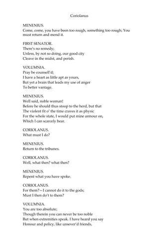 Coriolanus
MENENIUS.
Come, come, you have been too rough, something too rough; You
must return and mend it.
FIRST SENATOR.
There’s no remedy;
Unless, by not so doing, our good city
Cleave in the midst, and perish.
VOLUMNIA.
Pray be counsell’d;
I have a heart as little apt as yours,
But yet a brain that leads my use of anger
To better vantage.
MENENIUS.
Well said, noble woman!
Before he should thus stoop to the herd, but that
The violent fit o’ the time craves it as physic
For the whole state, I would put mine armour on,
Which I can scarcely bear.
CORIOLANUS.
What must I do?
MENENIUS.
Return to the tribunes.
CORIOLANUS.
Well, what then? what then?
MENENIUS.
Repent what you have spoke.
CORIOLANUS.
For them?—I cannot do it to the gods;
Must I then do’t to them?
VOLUMNIA.
You are too absolute;
Though therein you can never be too noble
But when extremities speak. I have heard you say
Honour and policy, like unsever’d friends,
 