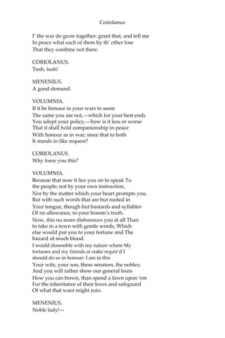 Coriolanus
I’ the war do grow together: grant that, and tell me
In peace what each of them by th’ other lose
That they combine not there.
CORIOLANUS.
Tush, tush!
MENENIUS.
A good demand.
VOLUMNIA.
If it be honour in your wars to seem
The same you are not,—which for your best ends
You adopt your policy,—how is it less or worse
That it shall hold companionship in peace
With honour as in war; since that to both
It stands in like request?
CORIOLANUS.
Why force you this?
VOLUMNIA.
Because that now it lies you on to speak To
the people; not by your own instruction,
Nor by the matter which your heart prompts you,
But with such words that are but rooted in
Your tongue, though but bastards and syllables
Of no allowance, to your bosom’s truth.
Now, this no more dishonours you at all Than
to take in a town with gentle words, Which
else would put you to your fortune and The
hazard of much blood.
I would dissemble with my nature where My
fortunes and my friends at stake requir’d I
should do so in honour: I am in this
Your wife, your son, these senators, the nobles;
And you will rather show our general louts
How you can frown, than spend a fawn upon ‘em
For the inheritance of their loves and safeguard
Of what that want might ruin.
MENENIUS.
Noble lady!—
 