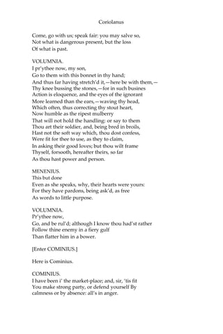 Coriolanus
Come, go with us; speak fair: you may salve so,
Not what is dangerous present, but the loss
Of what is past.
VOLUMNIA.
I pr’ythee now, my son,
Go to them with this bonnet in thy hand;
And thus far having stretch’d it,—here be with them,—
Thy knee bussing the stones,—for in such busines
Action is eloquence, and the eyes of the ignorant
More learned than the ears,—waving thy head,
Which often, thus correcting thy stout heart,
Now humble as the ripest mulberry
That will not hold the handling: or say to them
Thou art their soldier, and, being bred in broils,
Hast not the soft way which, thou dost confess,
Were fit for thee to use, as they to claim,
In asking their good loves; but thou wilt frame
Thyself, forsooth, hereafter theirs, so far
As thou hast power and person.
MENENIUS.
This but done
Even as she speaks, why, their hearts were yours:
For they have pardons, being ask’d, as free
As words to little purpose.
VOLUMNIA.
Pr’ythee now,
Go, and be rul’d; although I know thou had’st rather
Follow thine enemy in a fiery gulf
Than flatter him in a bower.
[Enter COMINIUS.]
Here is Cominius.
COMINIUS.
I have been i’ the market-place; and, sir, ‘tis fit
You make strong party, or defend yourself By
calmness or by absence: all’s in anger.
 