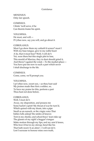 Coriolanus
MENENIUS.
Only fair speech.
COMINIUS.
I think ‘twill serve, if he
Can thereto frame his spirit.
VOLUMNIA.
He must, and will.—
Pr’ythee now, say you will, and go about it.
CORIOLANUS.
Must I go show them my unbarb’d sconce? must I
With my base tongue, give to my noble heart
A lie, that it must bear? Well, I will do’t:
Yet, were there but this single plot to lose,
This mould of Marcius, they to dust should grind it,
And throw’t against the wind.—To the market-place:—
You have put me now to such a part which never
I shall discharge to the life.
COMINIUS.
Come, come, we’ll prompt you.
VOLUMNIA.
I pr’ythee now, sweet son,—as thou hast said
My praises made thee first a soldier, so,
To have my praise for this, perform a part
Thou hast not done before.
CORIOLANUS.
Well, I must do’t:
Away, my disposition, and possess me
Some harlot’s spirit! My throat of war be turn’d,
Which quired with my drum, into a pipe
Small as an eunuch, or the virgin voice That
babies lulls asleep! the smiles of knaves
Tent in my cheeks; and school-boys’ tears take up
The glasses of my sight! a beggar’s tongue
Make motion through my lips; and my arm’d knees,
Who bow’d but in my stirrup, bend like his
That hath receiv’d an alms!—I will not do’t;
Lest I surcease to honour mine own truth,
 