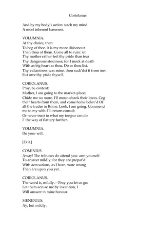 Coriolanus
And by my body’s action teach my mind
A most inherent baseness.
VOLUMNIA.
At thy choice, then:
To beg of thee, it is my more dishonour
Than thou of them. Come all to ruin: let
Thy mother rather feel thy pride than fear
Thy dangerous stoutness; for I mock at death
With as big heart as thou. Do as thou list.
Thy valiantness was mine, thou suck’dst it from me;
But owe thy pride thyself.
CORIOLANUS.
Pray, be content:
Mother, I am going to the market-place;
Chide me no more. I’ll mountebank their loves, Cog
their hearts from them, and come home belov’d Of
all the trades in Rome. Look, I am going. Commend
me to my wife. I’ll return consul;
Or never trust to what my tongue can do
I’ the way of flattery further.
VOLUMNIA.
Do your will.
[Exit.]
COMINIUS.
Away! The tribunes do attend you: arm yourself
To answer mildly; for they are prepar’d
With accusations, as I hear, more strong
Than are upon you yet.
CORIOLANUS.
The word is, mildly.—Pray you let us go:
Let them accuse me by invention, I
Will answer in mine honour.
MENENIUS.
Ay, but mildly.
 