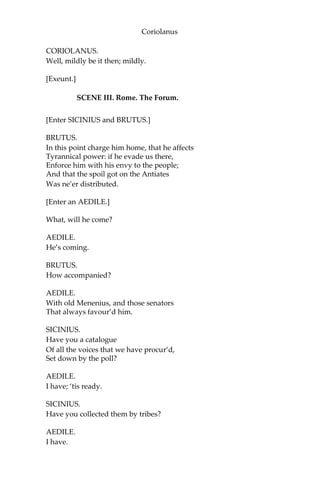 Coriolanus
CORIOLANUS.
Well, mildly be it then; mildly.
[Exeunt.]
SCENE III. Rome. The Forum.
[Enter SICINIUS and BRUTUS.]
BRUTUS.
In this point charge him home, that he affects
Tyrannical power: if he evade us there,
Enforce him with his envy to the people;
And that the spoil got on the Antiates
Was ne’er distributed.
[Enter an AEDILE.]
What, will he come?
AEDILE.
He’s coming.
BRUTUS.
How accompanied?
AEDILE.
With old Menenius, and those senators
That always favour’d him.
SICINIUS.
Have you a catalogue
Of all the voices that we have procur’d,
Set down by the poll?
AEDILE.
I have; ‘tis ready.
SICINIUS.
Have you collected them by tribes?
AEDILE.
I have.
 