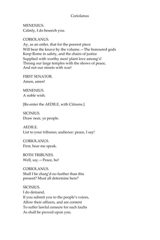 Coriolanus
MENENIUS.
Calmly, I do beseech you.
CORIOLANUS.
Ay, as an ostler, that for the poorest piece
Will bear the knave by the volume.—The honoured gods
Keep Rome in safety, and the chairs of justice
Supplied with worthy men! plant love among’s!
Throng our large temples with the shows of peace,
And not our streets with war!
FIRST SENATOR.
Amen, amen!
MENENIUS.
A noble wish.
[Re-enter the AEDILE, with Citizens.]
SICINIUS.
Draw near, ye people.
AEDILE.
List to your tribunes; audience: peace, I say!
CORIOLANUS.
First, hear me speak.
BOTH TRIBUNES.
Well, say.—Peace, ho!
CORIOLANUS.
Shall I be charg’d no further than this
present? Must all determine here?
SICINIUS.
I do demand,
If you submit you to the people’s voices,
Allow their officers, and are content
To suffer lawful censure for such faults
As shall be proved upon you.
 