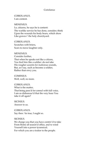 Coriolanus
CORIOLANUS.
I am content.
MENENIUS.
Lo, citizens, he says he is content:
The warlike service he has done, consider; think
Upon the wounds his body bears, which show
Like graves i’ the holy churchyard.
CORIOLANUS.
Scratches with briers,
Scars to move laughter only.
MENENIUS.
Consider further,
That when he speaks not like a citizen,
You find him like a soldier: do not take
His rougher accents for malicious sounds,
But, as I say, such as become a soldier,
Rather than envy you.
COMINIUS.
Well, well, no more.
CORIOLANUS.
What is the matter,
That being pass’d for consul with full voice,
I am so dishonour’d that the very hour You
take it off again?
SICINIUS.
Answer to us.
CORIOLANUS.
Say then: ‘tis true, I ought so.
SICINIUS.
We charge you that you have contriv’d to take
From Rome all season’d office, and to wind
Yourself into a power tyrannical;
For which you are a traitor to the people.
 
