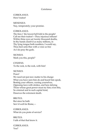 Coriolanus
CORIOLANUS.
How! traitor!
MENENIUS.
Nay, temperately; your promise.
CORIOLANUS.
The fires i’ the lowest hell fold in the people!
Call me their traitor!—Thou injurious tribune!
Within thine eyes sat twenty thousand deaths,
In thy hands clutch’d as many millions, in
Thy lying tongue both numbers, I would say,
Thou liest unto thee with a voice as free
As I do pray the gods.
SICINIUS.
Mark you this, people?
CITIZENS.
To the rock, to the rock, with him!
SICINIUS.
Peace!
We need not put new matter to his charge:
What you have seen him do and heard him speak,
Beating your officers, cursing yourselves,
Opposing laws with strokes, and here defying
Those whose great power must try him; even this,
So criminal and in such capital kind,
Deserves the extremest death.
BRUTUS.
But since he hath
Serv’d well for Rome,—
CORIOLANUS.
What do you prate of service?
BRUTUS.
I talk of that that know it.
CORIOLANUS.
You?
 