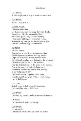 Coriolanus
MENENIUS.
Is this the promise that you made your mother?
COMINIUS.
Know, I pray you,—
CORIOLANUS.
I’ll know no further:
Let them pronounce the steep Tarpeian death,
Vagabond exile, flaying, pent to linger
But with a grain a day, I would not buy
Their mercy at the price of one fair word,
Nor check my courage for what they can give,
To have’t with saying Good-morrow.
SICINIUS.
For that he has,—
As much as in him lies,—from time to time
Envied against the people, seeking means
To pluck away their power; as now at last
Given hostile strokes, and that not in the presence
Of dreaded justice, but on the ministers
That do distribute it;—in the name o’ the people,
And in the power of us the tribunes, we,
Even from this instant, banish him our city,
In peril of precipitation
From off the rock Tarpeian, never more
To enter our Rome gates: I’ the people’s name,
I say it shall be so.
CITIZENS.
It shall be so, it shall be so; let him away;
He’s banished, and it shall be so.
COMINIUS.
Hear me, my masters and my common friends,—
SICINIUS.
He’s sentenc’d; no more hearing.
COMINIUS.
Let me speak:
I have been consul, and can show for Rome
 