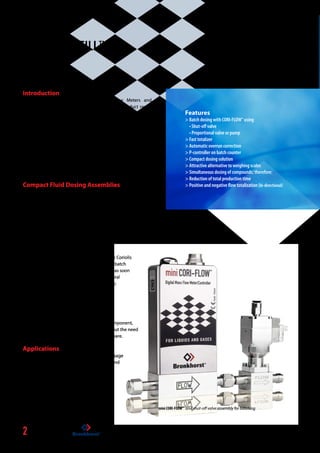 2
This is CORI-FILL™
Introduction
Bronkhorst® manufactures Coriolis Mass Flow ­Meters and
Controllers for gases and liquids. The CORI-FLOWTM
­product range
offers true mass flow in a range from 20 g/h up to 600 kg/h. The
compact mini CORI-FLOWTM
Series are designed for ­capacities from
20 mg/h up to 300 kg/h. Both mini CORI-FLOWTM
and CORI-FLOWTM
instruments can be combined with an ­actuator:
•	shut-off valve for short time batch sequences
	 (down to  0.1 sec.)
• proportional valve for accurately controlled longer duration
batch sequences
• (gear) pump for long time accurate controlled batch sequences
without the need of pressurized vessels
Compact Fluid Dosing Assemblies
Each Compact Fluid Dosing Assembly consists of a Coriolis Mass
Flow Meter of the mini CORI-FLOWTM
or CORI-FLOWTM
­series and a valve
or a (gear) pump. The onboard PID-controller of the flow meter
will be optimized for controlling the valve or the (gear) pump
and enables an immediate start of dosage after ­connecting
power and fluid accessories. Just enter the desired flow or batch
at the operation module (or remotely by ­computer) and the
­compact unit will dose true mass flow, for example independent
of ambient temperature and back pressure.
Using the integrated CORI-FILLTM
technology, the Coriolis
meter’s totalizer is capable of highly accurate batch
dosage. It also ensures the actuator will react as soon
as the batch has been reached. Normally several
components would be needed to achieve this:
• flowmeter
• valve/pump
• batchcounting module/PLC
• software handling these items
CORI-FILLTM
offers all this functionality in one component,
in one assembly and from one supplier, without the need
of complex programming of additional hardware.
Applications
CORI-FILLTM
has been successfully applied for dosage
of additives, fragrances, flavours, colourants and
sterilization fluid (H2
O2
)
Features
 Batch dosing with CORI-FLOWTM
using
• Shut-off valve
• Proportional valve or pump
 Fast totalizer
 Automatic overrun correction
 P-controller on batch counter
 Compact dosing solution
 Attractive alternative to weighing scales
 Simultaneous dosing of compounds; therefore:
 Reduction of total production time
 Positive and negative flow totalization (bi-directional)
mini CORI-FLOWTM
and shut-off valve assembly for batching
 
