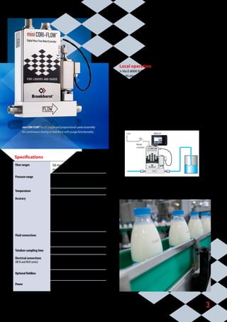 3
Local operation
 Via E-8000 R/C-panel or BRIGHT R/C-module
 Indication of:
	 • measured value (direct or %) and setpoint
	 • totalized flow (mass or volume)
 Batch control
 Alarm functions
 Desired flow/batch to be set through:
	 • Keyboard on operation module,
	 • Analog 0...5(10) V / 0(4)...20 mA or
	 • Digital communication by RS232 or optional fieldbus
BRIGHT
Reset
counter
+Us
Batch control with optional local Readout/Control module
mini CORI-FLOWTM
with integrated proportional valve assembly 		
for continuous dosing or batching with purge functionality
Specifications
Flow ranges 50 mg/h...600 kg/h FS, several
models with different flow ranges
Pressure range up to 200 bara (depending on flow
meter and actuator type and fluid
dynamic viscosity)
Temperature 0...70 °C (higher on request)
Accuracy • 	0.5%* or better for dosage of mass
(e.g. kg/g)
• 	1 %* or better for dosage of
volume (e.g. l/ml)
*
)	under laboratory conditions using
miniCORI-FLOWTM
.Total accuracy
­depends on application environ-
ment and used ­equipment
Fluid connections 1/8”OD, ¼”OD, 6 mm OD
compression type (other on
request)
Totalizer sampling time 20 msec.
Electrical connections
(M10 and M50 series)
Binder Circular 8-pin for RS232,
power supply and analog signals
(for operation and configuration)
Optional fieldbus PROFIBUS DP, DeviceNet™,
Modbus-RTU, FLOW-BUS
Power +15Vdc/+24Vdc depending 	
on actuator
 