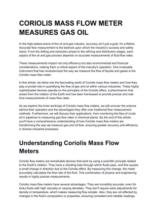 CORIOLIS MASS FLOW METER
MEASURES GAS OIL
In the high-stakes arena of the oil and gas industry, accuracy isn't just a goal; it's a lifeline.
Accurate flow measurement is the bedrock upon which the industry's success and safety
stand. From the drilling and extraction phase to the refining and distribution stages, each
aspect of the oil and gas process depends on accurate measurements of fluid flow rates.
These measurements impact not only efficiency but also environmental and financial
considerations, making them a critical aspect of the industry's operation. One invaluable
instrument that has revolutionized the way we measure the flow of liquids and gases is the
Coriolis mass flow meter.
In this article, we delve into the fascinating world of Coriolis mass flow meters and how they
play a pivotal role in quantifying the flow of gas and oil within various industries. These highly
sophisticated devices operate on the principles of the Coriolis effect, a phenomenon that
arises from the rotation of the Earth and has been harnessed to provide precise and real-
time measurements of mass flow rates.
As we explore the inner workings of Coriolis mass flow meters, we will uncover the science
behind their operation and the advantages they offer over traditional flow measurement
methods. Furthermore, we will discuss their applications, from monitoring the flow of crude
oil in pipelines to measuring gas flow rates in chemical plants. By the end of this article,
you'll have a comprehensive understanding of how Coriolis mass flow meters are
transforming the way we measure gas and oil flow, ensuring greater accuracy and efficiency
in diverse industrial processes.
Understanding Coriolis Mass Flow
Meters
Coriolis flow meters are remarkable devices that work by using a scientific principle related
to the Earth's rotation. They have a vibrating tube through which fluids pass, and this causes
a small change in direction due to the Coriolis effect. By measuring this change, the meter
accurately calculates the flow rate of the fluid. This combination of physics and engineering
results in highly precise measurements.
Coriolis mass flow meters have several advantages. They are incredibly accurate, even for
tricky fluids with high viscosity or varying densities. They don't require extra adjustments for
density or temperature, which makes measuring flow simpler. Also, they are not affected by
changes in the fluid's composition or properties, ensuring consistent and reliable readings.
 