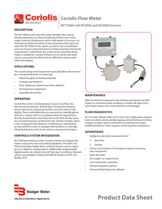 CRL-DS-01550-EN-01 (April 2016) Product Data Sheet
Coriolis Flow Meter
RCT1000 with RCS005 and RCS008 Sensors
DESCRIPTION
The RCT1000 Coriolis mass flow meter identifies flow rate by
directly measuring mass flow and density of fluids over a wide
range of process temperatures with a high degree of accuracy. For
homogenous fluids consisting of two components like sugar and
water, the RCT1000 Coriolis system can derive the concentration
and mass of each component based on fluid properties and density
measurement. Furthermore, the unobstructed, open flow design
makes it suitable for a variety of fluids such as slurries and other
viscous, nonconductive fluids that are difficult to measure with
other technologies.
APPLICATIONS
The Coriolis design and measurement principle allows the meter to
be an exceptional device in measuring:
•	 Adhesives, glues or binding materials
•	 Coatings and hardeners
•	 Dyes, fragrances, vitamins and other additives
•	 Homogeneous suspensions
•	 Vegetable oils and fats
OPERATION
Coriolis flow meters simultaneously measure mass flow rate,
density and temperature. As fluid flows through the vibrating
sensor tube, forces induced by the flow cause the tube to twist
slightly. These small deflections are measured by carefully placed
detectors. A phase shift occurs between detector signals that is
directly proportional to mass flow rate. As the fluid density varies,
the resonant frequency at which the tube vibrates changes, which
is also measured by the detectors. Temperature is measured by
an internal RTD in order to calculate thermal effects on the tube
vibrating frequency and can be used as a measurement output.
CONTROLS SYSTEM INTEGRATION
RCT1000 transmitters provide a variety of means to integrate the
meter’s output into new and existing operations. The batch and
PID functionality enables direct control of devices, such as valves,
by use of digital or analog outputs. Additionally, programmable
digital outputs can indicate low and high alarm conditions. Network
options are available including EtherNet/IP, Modbus TCP/IP and
Modbus RTU.
MAINTENANCE
With no internal moving parts, the vibrating tube design has little
impact on mechanical wear, resulting in a longer life expectancy
and in fewer repairs than many other flow technologies.
FLUID DIAGNOSTICS
RCT Console software offers much more than configuration features.
Users can obtain advanced data logging and performance trending
analysis, as well as system verification provided by the unique
HealthTrack feature, which captures critical operation parameters.
ADVANTAGES
•	 Highly accurate direct measurement of:
◊	 Mass flow
◊	 Density
•	 Derive concentration of homogenous liquids containing
two components
•	 Open flow path
•	 No straight-run requirements
•	 Low maintenance operation
•	 Flexible integration options
•	 Advanced fluid diagnostic software
 