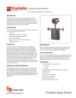 CRL-DS-01572-EN-07 (April 2019) Product Data Sheet
Coriolis Flow Meters
RCT1000 with RCS018…300 Sensors
DESCRIPTION
The RCT1000 Coriolis mass flow meter identifies flow rate by
directly measuring mass flow and density of fluids over a wide
range of process temperatures with a high degree of accuracy. The
unobstructed, open flow design makes it suitable for a variety of
fluids such as slurries and other viscous, nonconductive fluids that
are difficult to measure with other technologies.
APPLICATIONS
The Coriolis design and measurement principle allows the meter to
be an exceptional device in measuring:
•	 Oil and fuels
•	 Homogeneous suspensions and slurries
•	 Adhesives, glues or binding materials
•	 Coatings and hardeners
•	 Dyes, fragrances, vitamins and other additives
•	 Vegetable oils and fats
OPERATION
Coriolis flow meters simultaneously measure mass flow rate,
density and temperature. As fluid flows through the vibrating
sensor tube, forces induced by the flow cause the tube to twist
slightly. These small deflections are measured by carefully placed
detectors. A phase shift occurs between detector signals that is
directly proportional to mass flow rate. As the fluid density varies,
the resonant frequency at which the tube vibrates changes, which
is also measured by the detectors. These larger sensors have two
tubes that are vibrated in opposing directions in order to reduce
the effect of process vibration on the flow measurement.
Temperature is measured by an internal RTD in order to calculate
thermal effects on the tube vibrating frequency and can be used as
a measurement output.
CONTROLS SYSTEM INTEGRATION
RCT1000 transmitters provide a variety of means to integrate the
meter’s output into new and existing operations. The batch and
PID functionality enables direct control of devices, such as valves,
by use of digital or analog outputs. Additionally, programmable
digital outputs can indicate low and high alarm conditions. Network
options are available including EtherNet/IP, Modbus TCP/IP and
Modbus RTU.
MAINTENANCE
With no internal moving parts, the vibrating tube design has little
impact on mechanical wear, resulting in a longer life expectancy
and in fewer repairs than many other flow technologies.
FLUID DIAGNOSTICS
RCT Console software offers much more than configuration features.
Users can obtain advanced data logging and performance trending
analysis, as well as system verification provided by the unique
HealthTrack feature, which captures critical operation parameters.
ADVANTAGES
•	 Highly accurate direct measurement of:
◊	 Mass flow
◊	 Density
•	 Derive concentration of homogenous liquids containing
two components
•	 Open flow path
•	 No straight-run requirements
•	 Low maintenance operation
•	 Flexible integration options
•	 Advanced fluid diagnostic software
 