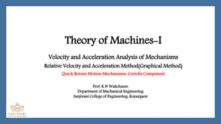 Theory of Machines-I
Velocity and Acceleration Analysis of Mechanisms
Relative Velocity and Acceleration Method(Graphical Method)
Quick Return Motion Mechanisms: Coriolis Component
Prof. K N Wakchaure
Department of Mechanical Engineering
Sanjivani College of Engineering, Kopargaon
 