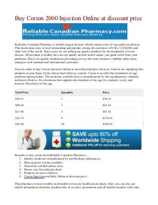 Buy Corion 2000 Injection Online at discount price



Realiable Canadian Pharmacy is world's largest & most reliable online store of top quality medicines.
This medication store is most demanding and popular among all customers of USA, CANADA and
other rest of the world. Since years we are selling top quality products for the treatments of every
disease. All products available here are top quality and lab tested ensure you quick relief from your
problems. Due to its quality medication providing services this store became a faithful online store
among several national and international customers.

You can order to buy Corion Injection Online at most discount price from us. And we are supplying this
products at your home by the fastest mail delivery system. Corion is used for the treatments of egg
problems among ladies. The medicine available here is manufactured by the top pharmacy company
and most effective. Its a hormone that supports development of an egg in a woman`s ovary and
increase the release of the egg.

Unit Price                            Quantity                           Price
$30.61                                1                                  $30.61

$20.60                                3                                  $61.81

$17.40                                5                                  $87.01

$16.75                                8                                  $134.01

$16.00                                10                                 $160.01




Benefits to buy corion from Reliable Canadian Pharmacy:-
   1. Quality medicines manufactured by top Medicare pharmacies.
   2. Most superior Corion available.
   3. Trusted & certified online store.
   4. Ensure you for safest products.
   5. Products are most effective.
   6. Corion Injection available Online at discount price.

This pharmacy is most reliable and trustful to buy any healthcare products. Here you can also get
details information about the products like as its dose, precautions and all healthy benefits with extra
 