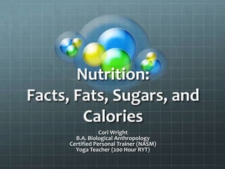 Nutrition:
Facts, Fats, Sugars, and
Calories
Cori Wright
B.A. Biological Anthropology
Certified Personal Trainer (NASM)
Yoga Teacher (200 Hour RYT)
 