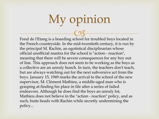 My opinion
                     
Fond de l'Etang is a boarding school for troubled boys located in
the French countryside. In the mid-twentieth century, it is run by
the principal M. Rachin, an egotistical disciplinarian whose
official unofficial mantra for the school is "action - reaction",
meaning that there will be severe consequences for any boy out
of line. This approach does not seem to be working as the boys as
a collective are an unruly bunch. In turn, the teachers don't teach,
but are always watching out for the next subversive act from the
boys. January 15, 1949 marks the arrival to the school of the new
supervisor, M. Clément Mathieu, a middle-aged man who is
grasping at finding his place in life after a series of failed
endeavors. Although he does find the boys an unruly lot,
Mathieu does not believe in the "action - reaction" policy, and as
such, butts heads with Rachin while secretly undermining the
policy...
 