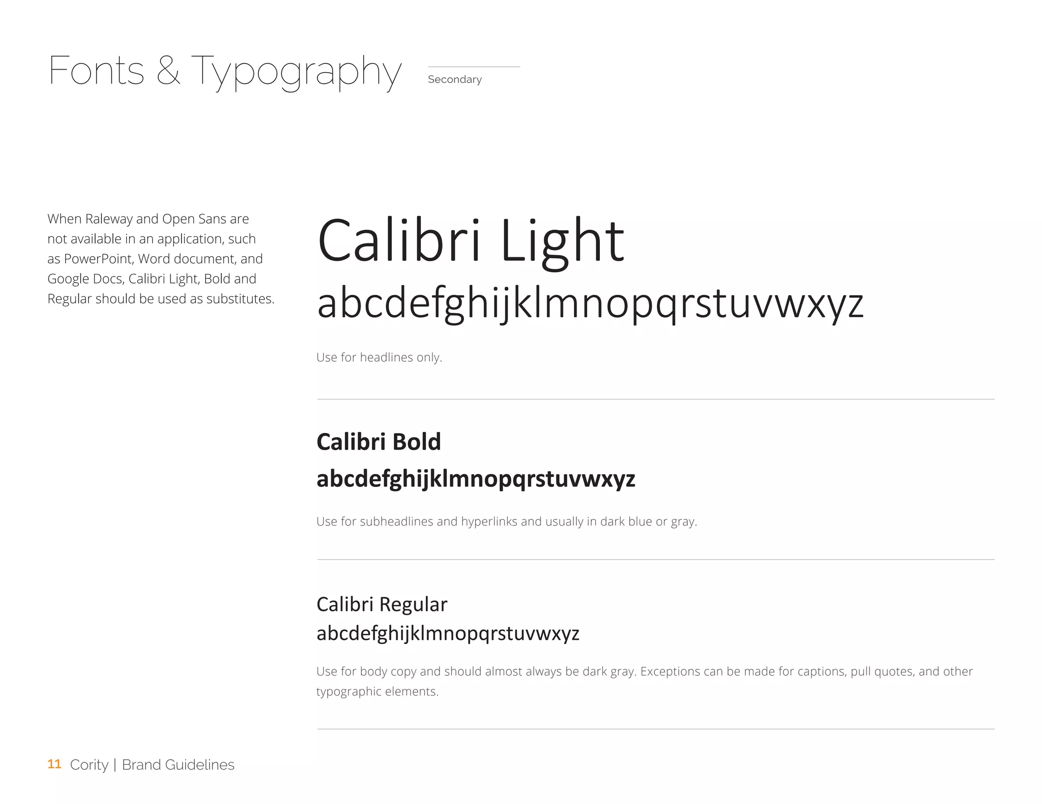 11 Cority | Brand Guidelines
When Raleway and Open Sans are
not available in an application, such
as PowerPoint, Word document, and
Google Docs, Calibri Light, Bold and
Regular should be used as substitutes.
Use for headlines only.
Use for subheadlines and hyperlinks and usually in dark blue or gray.
Use for body copy and should almost always be dark gray. Exceptions can be made for captions, pull quotes, and other
typographic elements.
Fonts & Typography
Calibri Light
Calibri Bold
Calibri Regular
abcdefghijklmnopqrstuvwxyz
abcdefghijklmnopqrstuvwxyz
abcdefghijklmnopqrstuvwxyz
Secondary
 