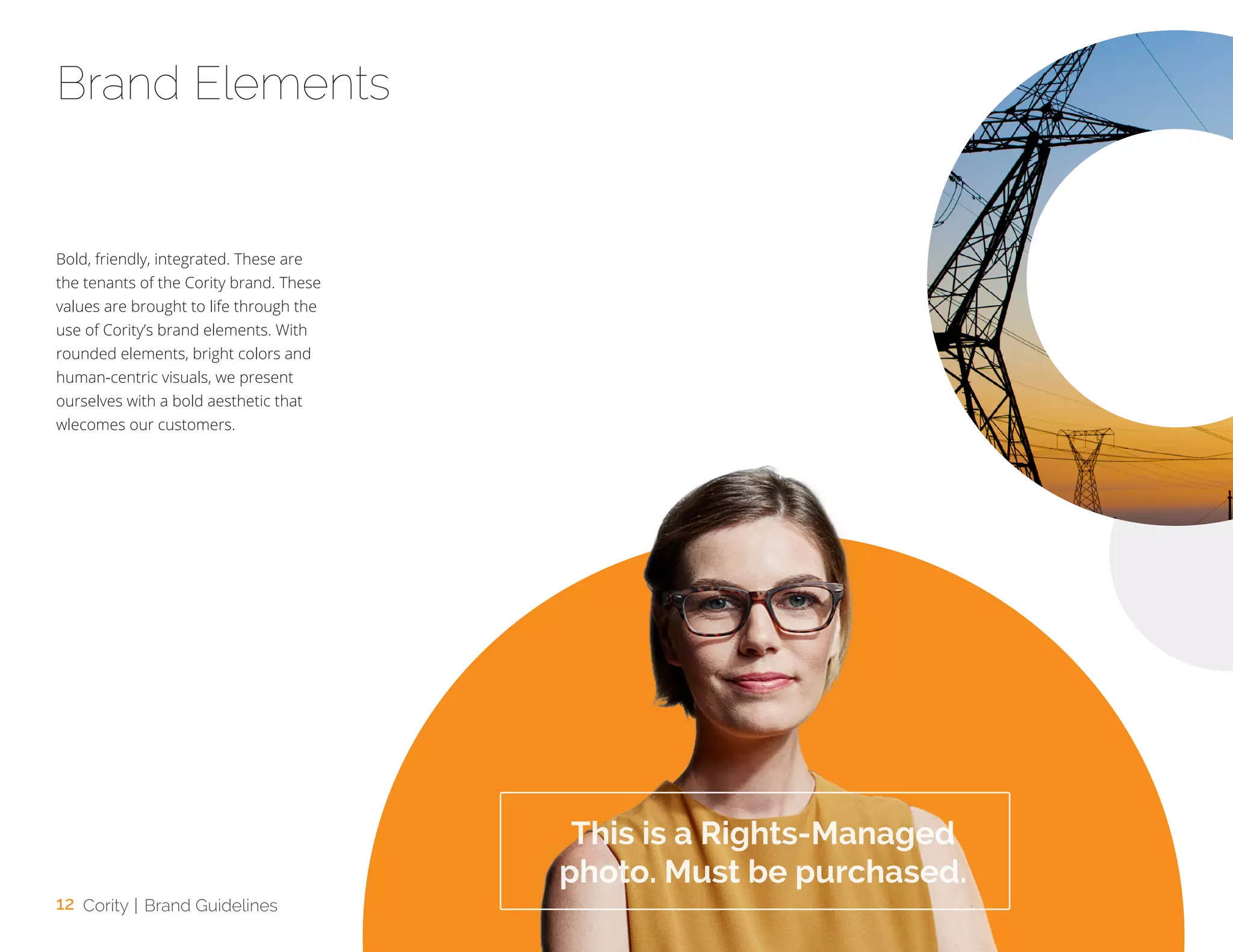 12 Cority | Brand Guidelines
Bold, friendly, integrated. These are
the tenants of the Cority brand. These
values are brought to life through the
use of Cority’s brand elements. With
rounded elements, bright colors and
human-centric visuals, we present
ourselves with a bold aesthetic that
wlecomes our customers.
Brand Elements
This is a Rights-Managed
photo. Must be purchased.
 