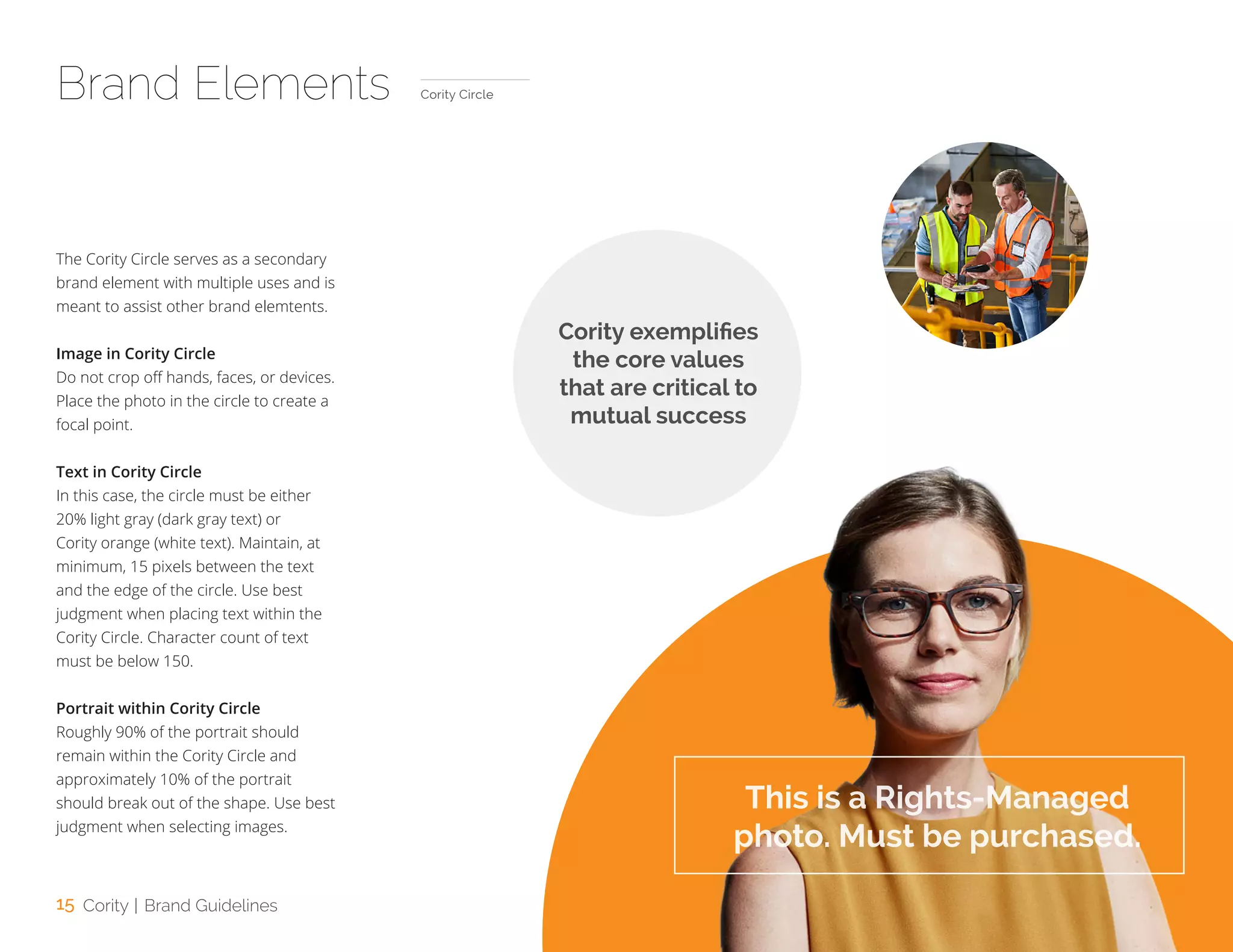 15 Cority | Brand Guidelines
The Cority Circle serves as a secondary
brand element with multiple uses and is
meant to assist other brand elemtents.
Image in Cority Circle
Do not crop off hands, faces, or devices.
Place the photo in the circle to create a
focal point.
Text in Cority Circle
In this case, the circle must be either
20% light gray (dark gray text) or
Cority orange (white text). Maintain, at
minimum, 15 pixels between the text
and the edge of the circle. Use best
judgment when placing text within the
Cority Circle. Character count of text
must be below 150.
Portrait within Cority Circle
Roughly 90% of the portrait should
remain within the Cority Circle and
approximately 10% of the portrait
should break out of the shape. Use best
judgment when selecting images.
Brand Elements Cority Circle
Cority exemplifies
the core values
that are critical to
mutual success
This is a Rights-Managed
photo. Must be purchased.
 