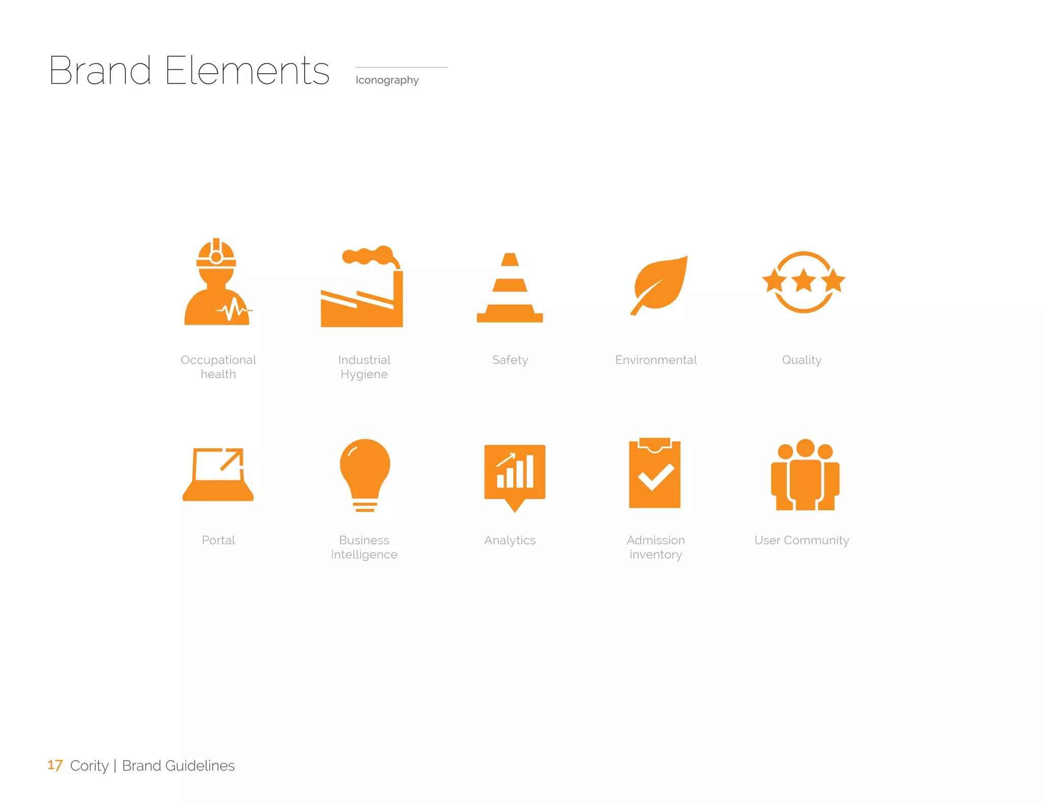 17 Cority | Brand Guidelines
Brand Elements Iconography
Occupational
health
Portal
Industrial
Hygiene
Business
Intelligence
Safety
Analytics
Environmental
Admission
inventory
Quality
User Community
 