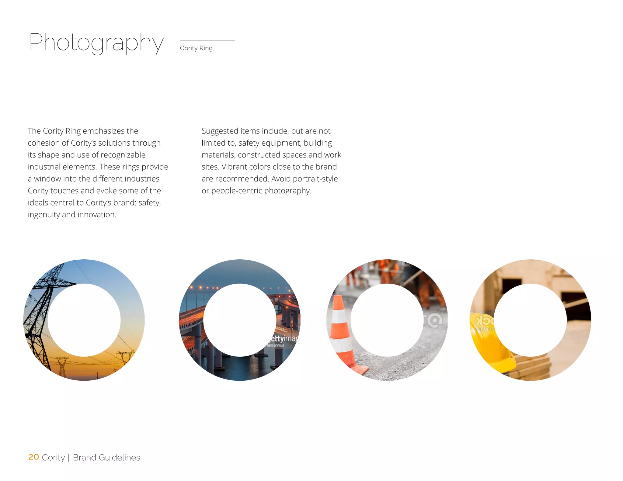 20 Cority | Brand Guidelines
Photography
The Cority Ring emphasizes the
cohesion of Cority’s solutions through
its shape and use of recognizable
industrial elements. These rings provide
a window into the different industries
Cority touches and evoke some of the
ideals central to Cority’s brand: safety,
ingenuity and innovation.
Suggested items include, but are not
limited to, safety equipment, building
materials, constructed spaces and work
sites. Vibrant colors close to the brand
are recommended. Avoid portrait-style
or people-centric photography.
Cority Ring
 