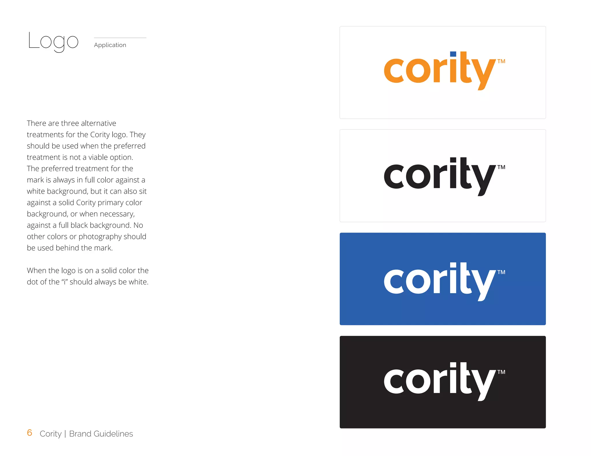 6 Cority | Brand Guidelines
There are three alternative
treatments for the Cority logo. They
should be used when the preferred
treatment is not a viable option.
The preferred treatment for the
mark is always in full color against a
white background, but it can also sit
against a solid Cority primary color
background, or when necessary,
against a full black background. No
other colors or photography should
be used behind the mark.
When the logo is on a solid color the
dot of the “i” should always be white.
TM
TM
Logo Application
TM
TM
 