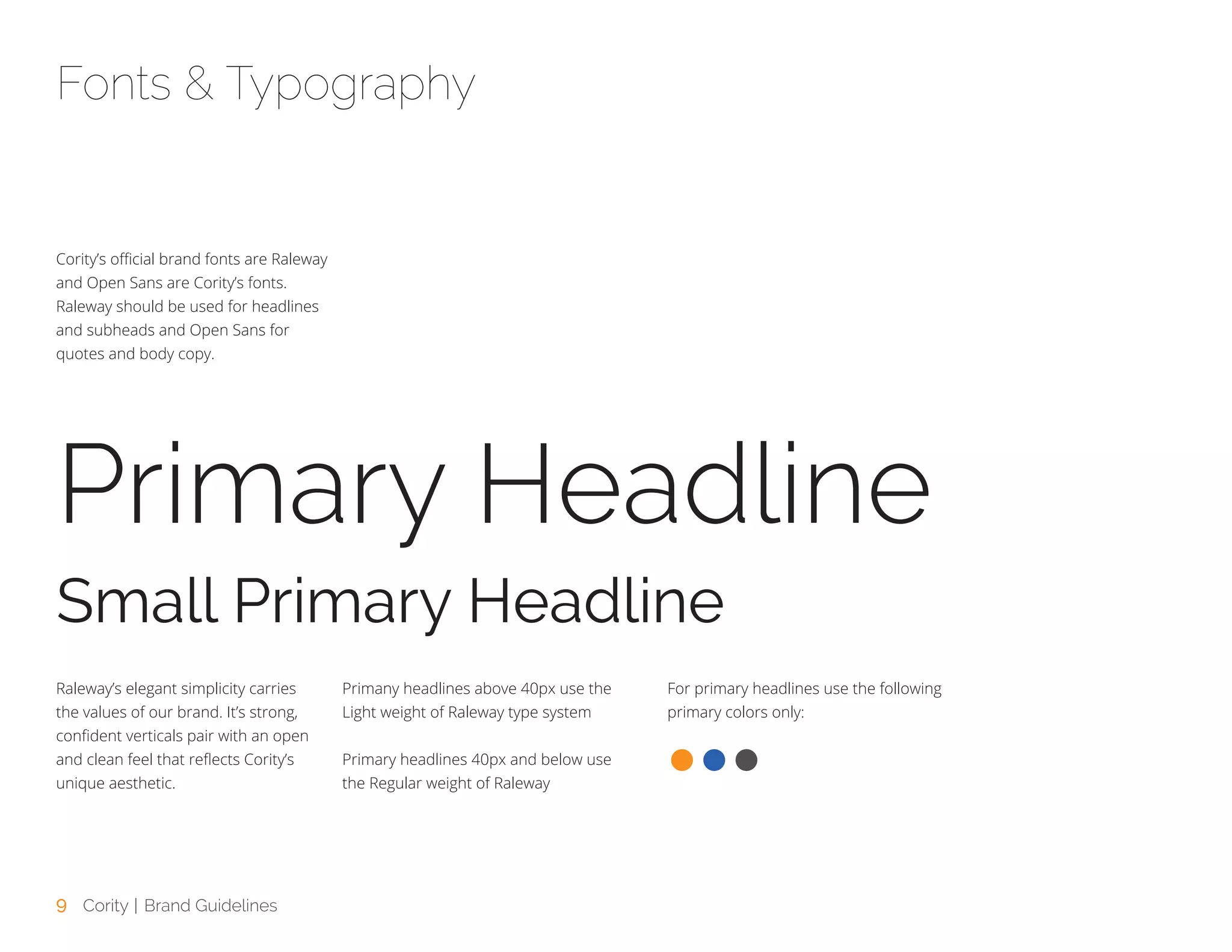 9 Cority | Brand Guidelines
Cority’s official brand fonts are Raleway
and Open Sans are Cority’s fonts.
Raleway should be used for headlines
and subheads and Open Sans for
quotes and body copy.
Raleway’s elegant simplicity carries
the values of our brand. It’s strong,
confident verticals pair with an open
and clean feel that reflects Cority’s
unique aesthetic.
Primany headlines above 40px use the
Light weight of Raleway type system
Primary headlines 40px and below use
the Regular weight of Raleway
For primary headlines use the following
primary colors only:
Fonts & Typography
Primary Headline
Small Primary Headline
 