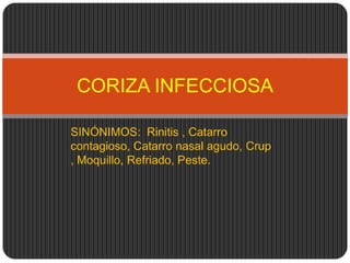 CORIZA INFECCIOSA

SINÓNIMOS: Rinitis , Catarro
contagioso, Catarro nasal agudo, Crup
, Moquillo, Refriado, Peste.
 