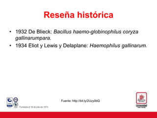 Reseña histórica
• 1932 De Blieck: Bacillus haemo-globinophilus coryza
gallinarumpara.
• 1934 Eliot y Lewis y Delaplane: Haemophilus gallinarum.
Fuente: http://bit.ly/2Uzy0bQ
 