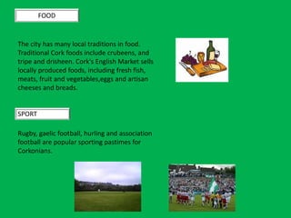FOOD
The city has many local traditions in food.
Traditional Cork foods include crubeens, and
tripe and drisheen. Cork's English Market sells
locally produced foods, including fresh fish,
meats, fruit and vegetables,eggs and artisan
cheeses and breads.
SPORT
Rugby, gaelic football, hurling and association
football are popular sporting pastimes for
Corkonians.
 