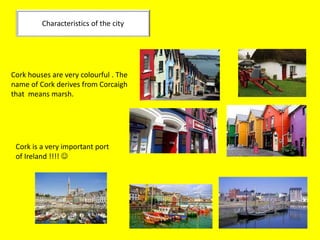Characteristics of the city
Cork houses are very colourful . The
name of Cork derives from Corcaigh
that means marsh.
Cork is a very important port
of Ireland !!!! 
 