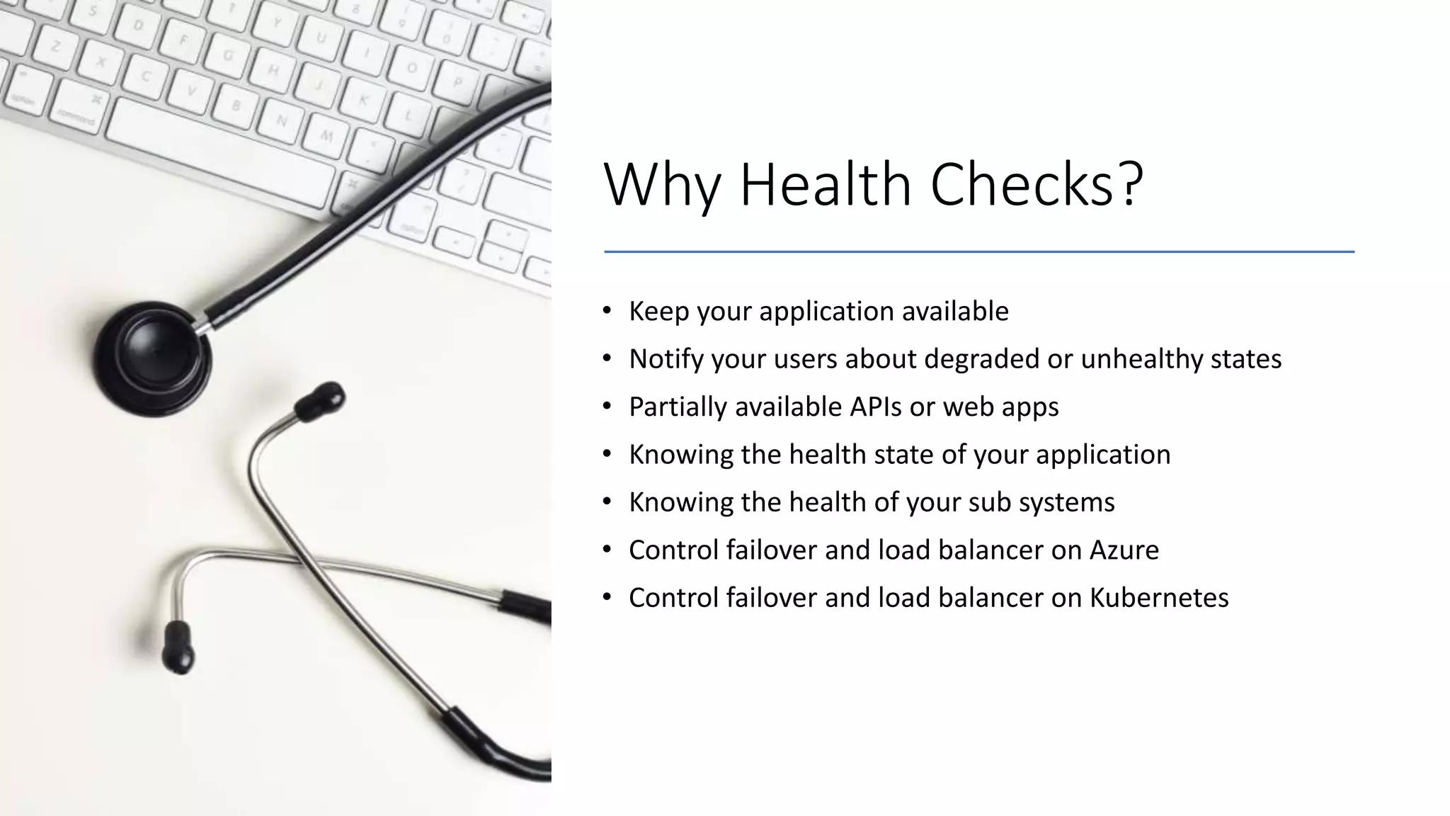 Why Health Checks?
• Keep your application available
• Notify your users about degraded or unhealthy states
• Partially available APIs or web apps
• Knowing the health state of your application
• Knowing the health of your sub systems
• Control failover and load balancer on Azure
• Control failover and load balancer on Kubernetes