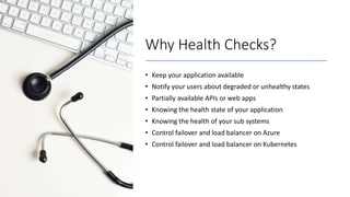 Why Health Checks?
• Keep your application available
• Notify your users about degraded or unhealthy states
• Partially available APIs or web apps
• Knowing the health state of your application
• Knowing the health of your sub systems
• Control failover and load balancer on Azure
• Control failover and load balancer on Kubernetes
 