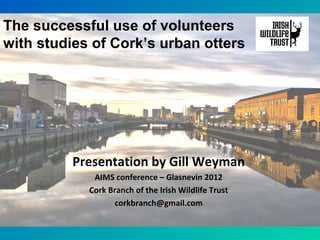 Presentation by Gill Weyman
AIMS conference – Glasnevin 2012
Cork Branch of the Irish Wildlife Trust
corkbranch@gmail.com
The successful use of volunteers
with studies of Cork’s urban otters
 