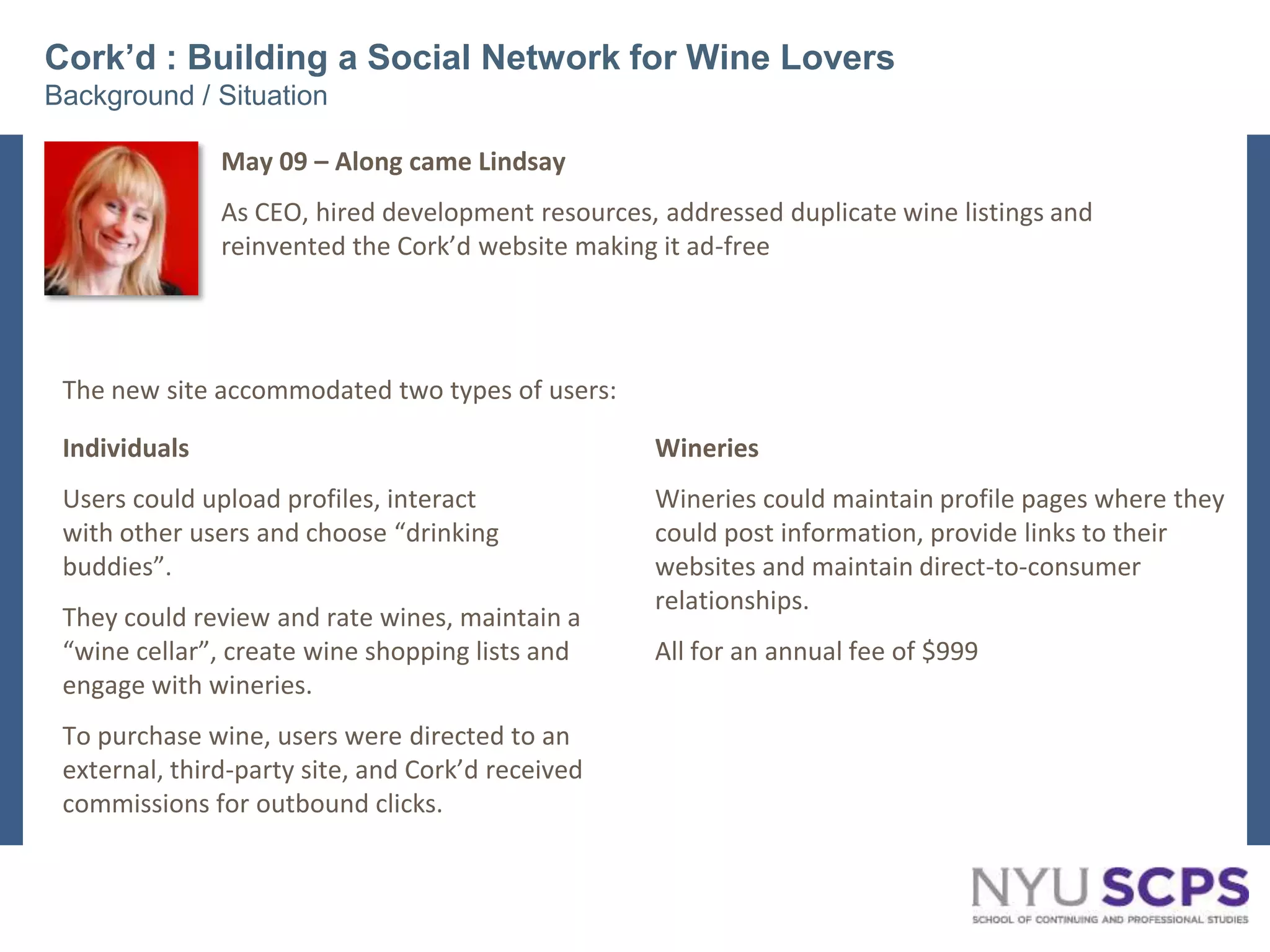 Cork’d : Building a Social Network for Wine LoversBackground / SituationMay 09 – Along came LindsayAs CEO, hired development resources, addressed duplicate wine listings and reinvented the Cork’d website making it ad-freeThe new site accommodated two types of users:IndividualsUsers could upload profiles, interactwith other users and choose “drinkingbuddies”. They could review and rate wines, maintain a “wine cellar”, create wine shopping lists and engage with wineries. To purchase wine, users were directed to an external, third-party site, and Cork’d received commissions for outbound clicks.WineriesWineries could maintain profile pages where they could post information, provide links to their  websites and maintain direct-to-consumer relationships. All for an annual fee of $9993