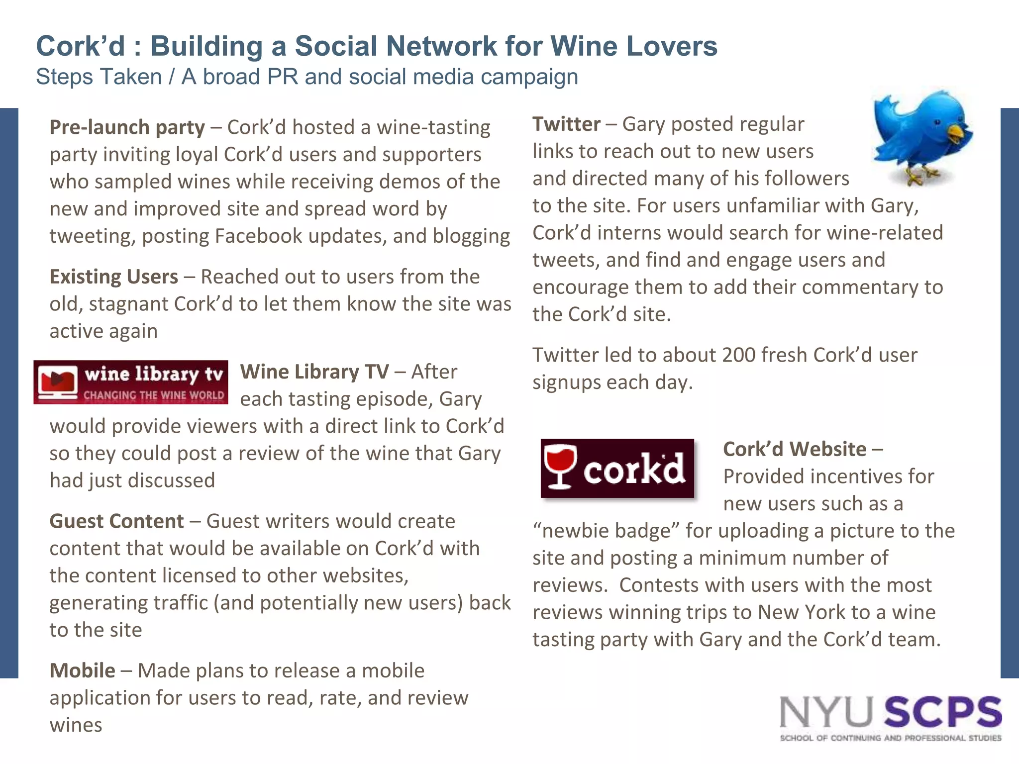 Cork’d : Building a Social Network for Wine Lovers Steps Taken / A broad PR and social media campaign Twitter – Gary posted regular links to reach out to new users and directed many of his followers to the site. For users unfamiliar with Gary, Cork’d interns would search for wine-related tweets, and find and engage users and encourage them to add their commentary to the Cork’d site. Twitter led to about 200 fresh Cork’d user signups each day. Pre-launch party – Cork’d hosted a wine-tasting party inviting loyal Cork’d users and supporters who sampled wines while receiving demos of the new and improved site and spread word by tweeting, posting Facebook updates, and bloggingExisting Users – Reached out to users from the old, stagnant Cork’d to let them know the site was active again		Wine Library TV – After 		each tasting episode, Gary would provide viewers with a direct link to Cork’d so they could post a review of the wine that Gary had just discussedGuest Content – Guest writers would create content that would be available on Cork’d with the content licensed to other websites, generating traffic (and potentially new users) back to the siteMobile – Made plans to release a mobile application for users to read, rate, and review wines		Cork’d Website – 			Provided incentives for 		new users such as a “newbie badge” for uploading a picture to the site and posting a minimum number of reviews.  Contests with users with the most reviews winning trips to New York to a wine tasting party with Gary and the Cork’d team. 5