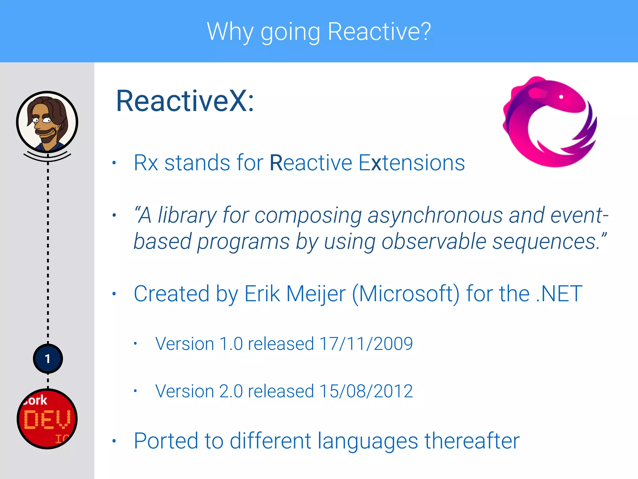 1
Why going Reactive?
• Rx stands for Reactive Extensions
• “A library for composing asynchronous and event-
based programs by using observable sequences.”
• Created by Erik Meijer (Microsoft) for the .NET
• Version 1.0 released 17/11/2009
• Version 2.0 released 15/08/2012
• Ported to different languages thereafter
ReactiveX:
 