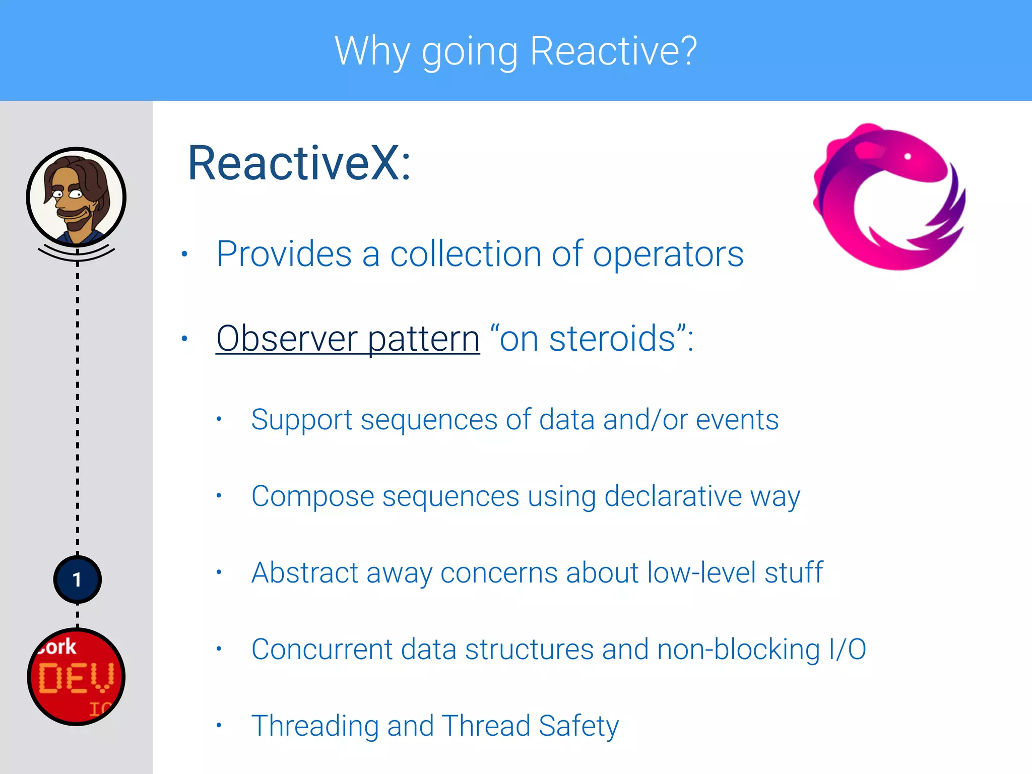 1
Why going Reactive?
• Provides a collection of operators
• Observer pattern “on steroids”:
• Support sequences of data and/or events
• Compose sequences using declarative way
• Abstract away concerns about low-level stuff
• Concurrent data structures and non-blocking I/O
• Threading and Thread Safety
ReactiveX:
 