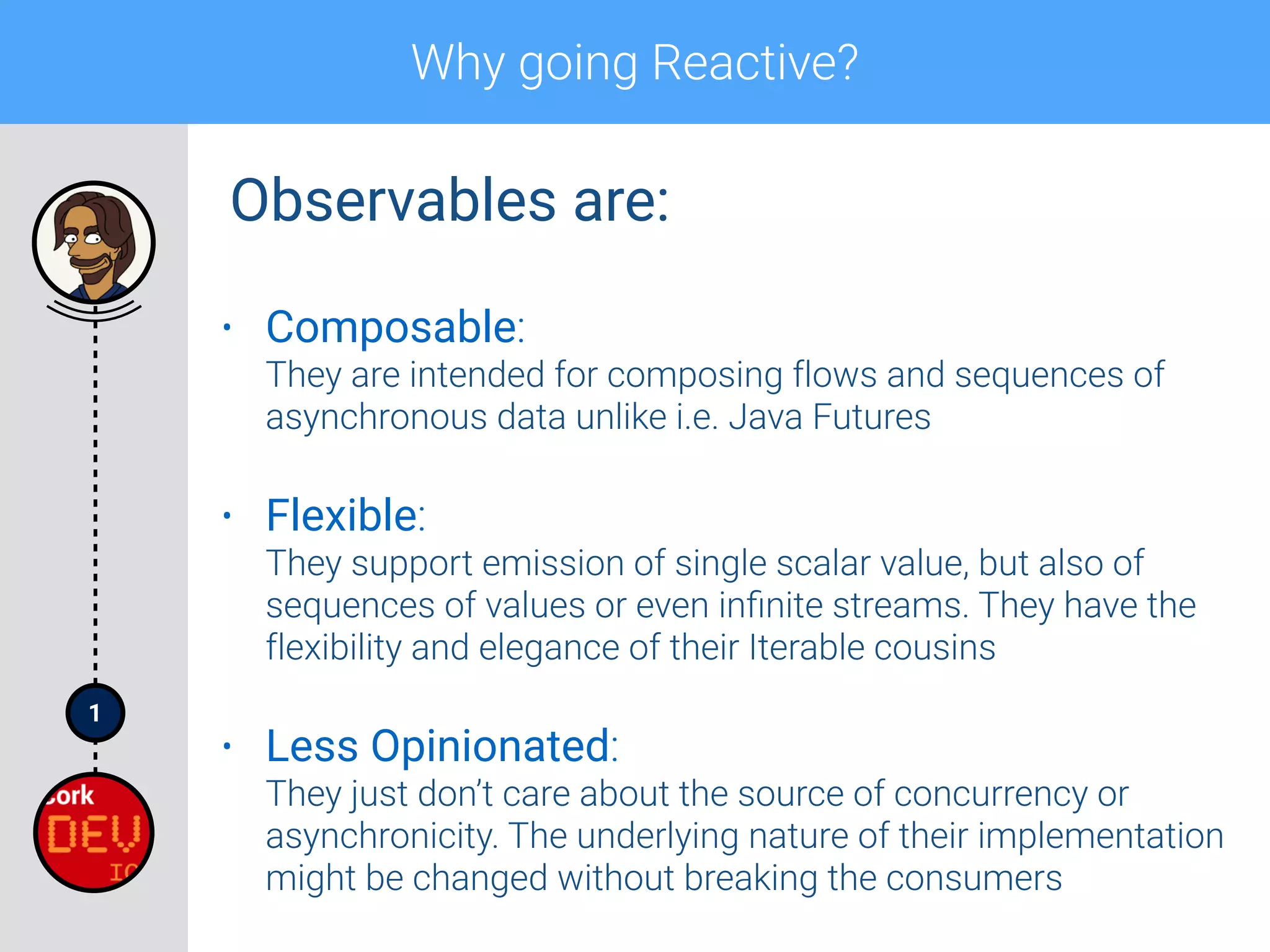 1
Why going Reactive?
• Composable: 
They are intended for composing flows and sequences of
asynchronous data unlike i.e. Java Futures
• Flexible: 
They support emission of single scalar value, but also of
sequences of values or even inﬁnite streams. They have the
flexibility and elegance of their Iterable cousins
• Less Opinionated: 
They just don’t care about the source of concurrency or
asynchronicity. The underlying nature of their implementation
might be changed without breaking the consumers
Observables are:
 